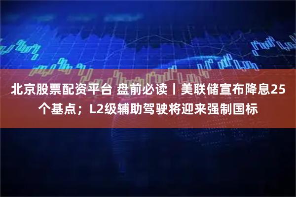 北京股票配资平台 盘前必读丨美联储宣布降息25个基点；L2级辅助驾驶将迎来强制国标
