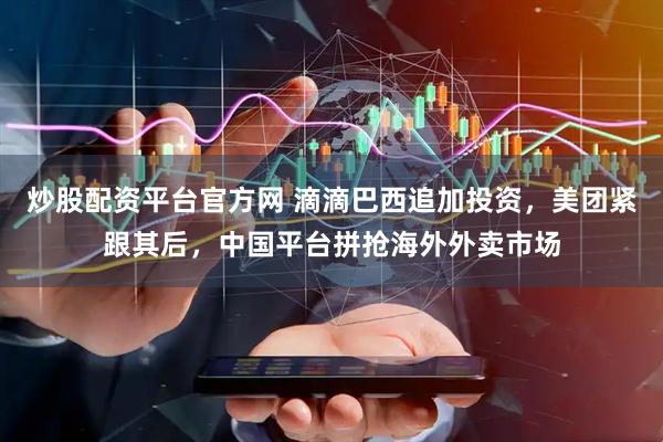 炒股配资平台官方网 滴滴巴西追加投资，美团紧跟其后，中国平台拼抢海外外卖市场