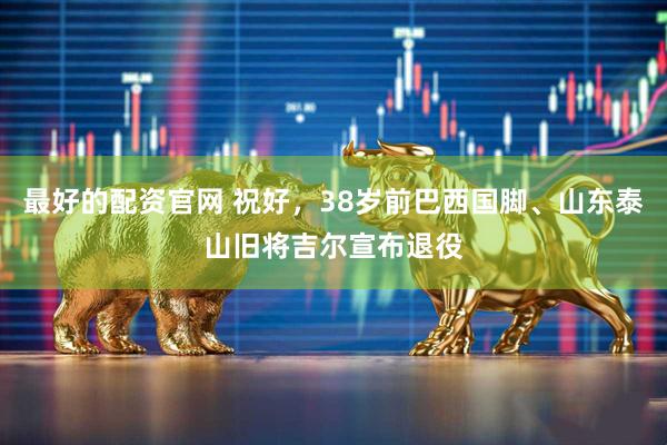 最好的配资官网 祝好，38岁前巴西国脚、山东泰山旧将吉尔宣布退役