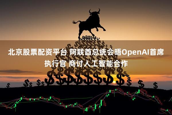 北京股票配资平台 阿联酋总统会晤OpenAI首席执行官 商讨人工智能合作