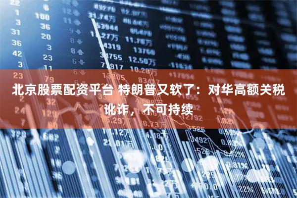 北京股票配资平台 特朗普又软了：对华高额关税讹诈，不可持续