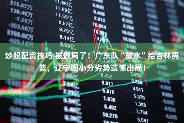 炒股配资技巧 被做局了！广东队“放水”给吉林男篮，辽宁因小分劣势遗憾出局！