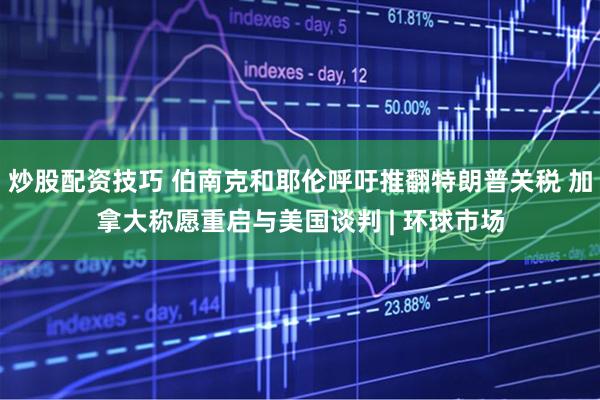 炒股配资技巧 伯南克和耶伦呼吁推翻特朗普关税 加拿大称愿重启与美国谈判 | 环球市场