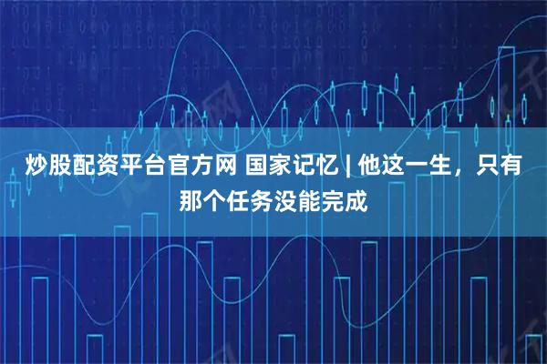 炒股配资平台官方网 国家记忆 | 他这一生，只有那个任务没能完成