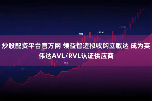 炒股配资平台官方网 领益智造拟收购立敏达 成为英伟达AVL/RVL认证供应商