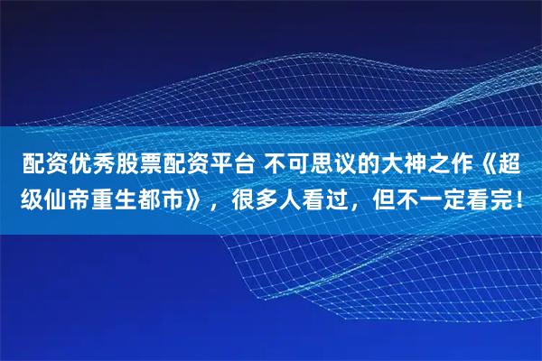 配资优秀股票配资平台 不可思议的大神之作《超级仙帝重生都市》，很多人看过，但不一定看完！