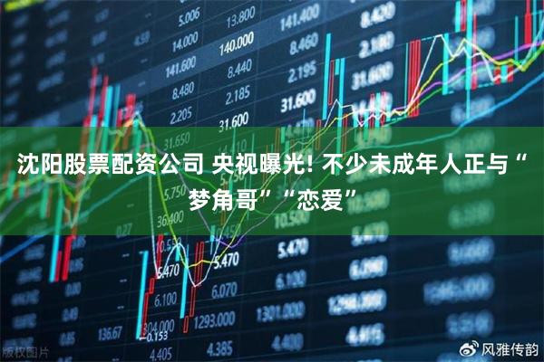沈阳股票配资公司 央视曝光! 不少未成年人正与“梦角哥”“恋爱”