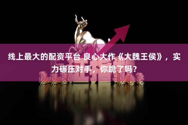 线上最大的配资平台 良心大作《大魏王侯》，实力碾压对手，你跪了吗？