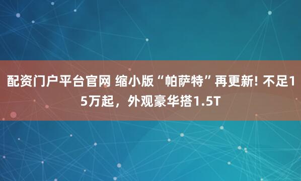 配资门户平台官网 缩小版“帕萨特”再更新! 不足15万起，外观豪华搭1.5T